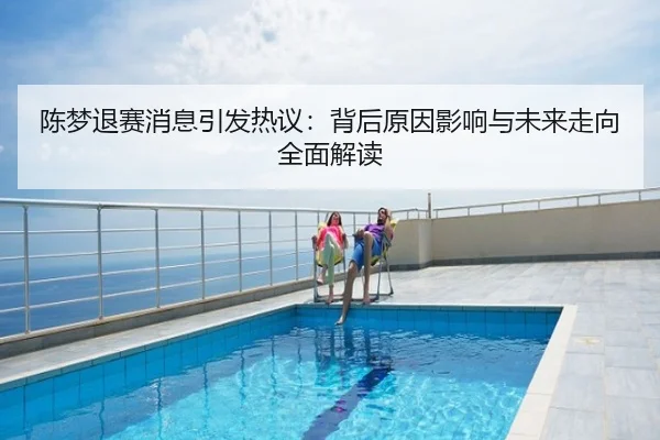 陈梦退赛消息引发热议：背后原因影响与未来走向全面解读