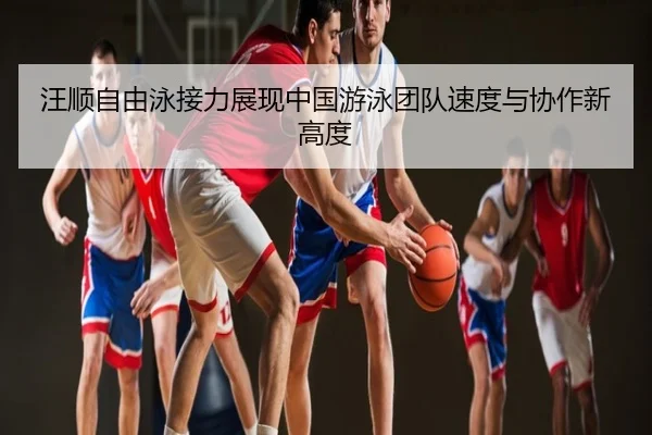 汪顺自由泳接力展现中国游泳团队速度与协作新高度