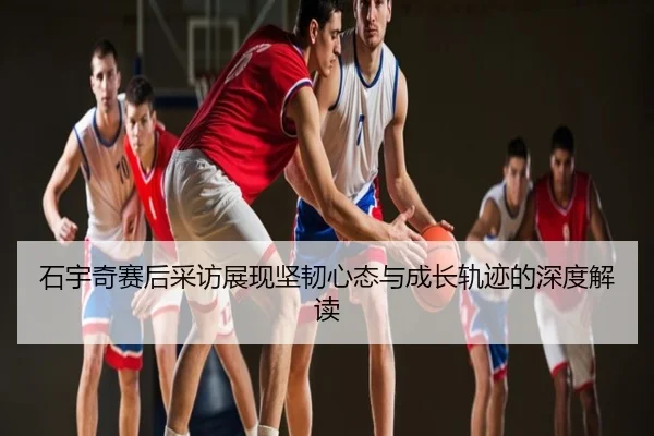 石宇奇赛后采访展现坚韧心态与成长轨迹的深度解读