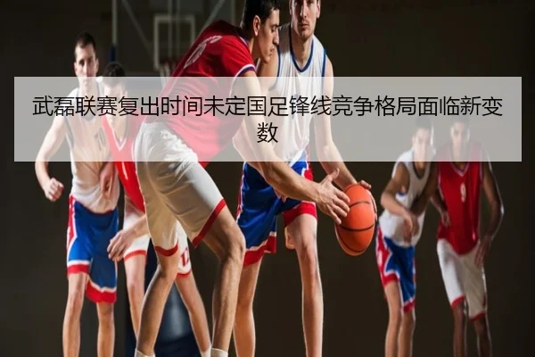 武磊联赛复出时间未定国足锋线竞争格局面临新变数