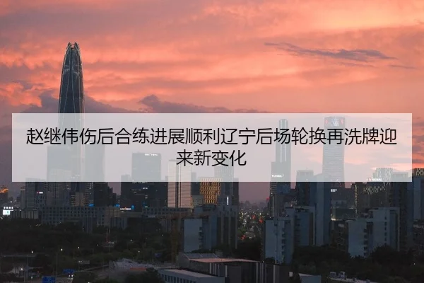 赵继伟伤后合练进展顺利辽宁后场轮换再洗牌迎来新变化