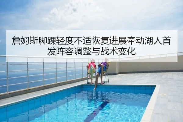 詹姆斯脚踝轻度不适恢复进展牵动湖人首发阵容调整与战术变化