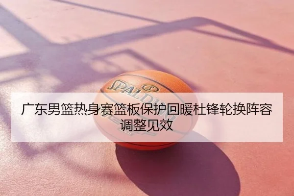 广东男篮热身赛篮板保护回暖杜锋轮换阵容调整见效