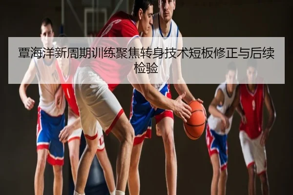 覃海洋新周期训练聚焦转身技术短板修正与后续检验